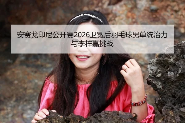 安赛龙印尼公开赛2026卫冕后羽毛球男单统治力与李梓嘉挑战